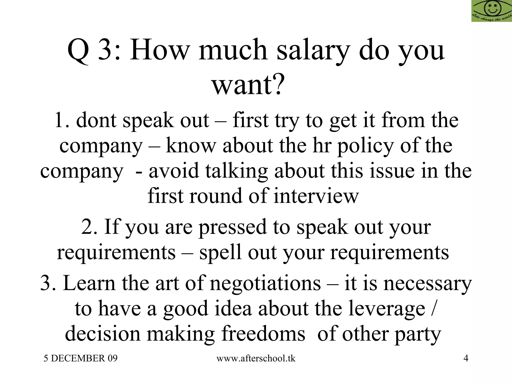 Q 3: How much salary do you want?  1. dont speak out – first try to get it from the company – know about the hr policy of the company  - avoid talking about this issue in the first round of interview  2. If you are pressed to speak out your requirements – spell out your requirements  3. Learn the art of negotiations – it is necessary to have a good idea about the leverage / decision making freedoms  of other party  