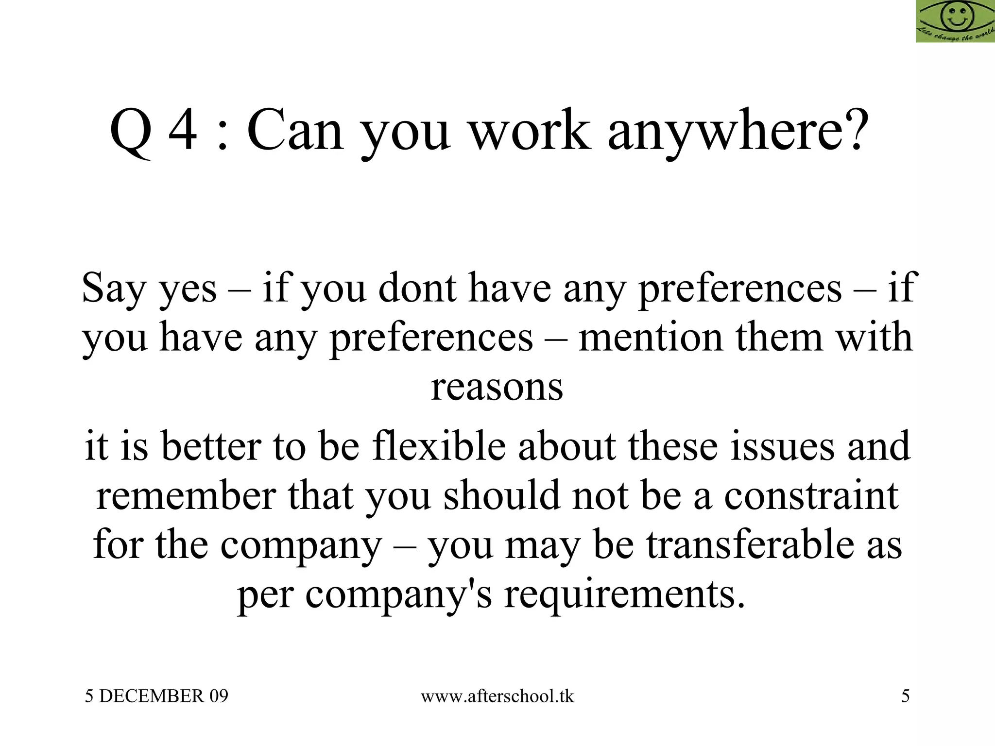 Q 4 : Can you work anywhere?  Say yes – if you dont have any preferences – if you have any preferences – mention them with reasons it is better to be flexible about these issues and remember that you should not be a constraint for the company – you may be transferable as per company's requirements.  