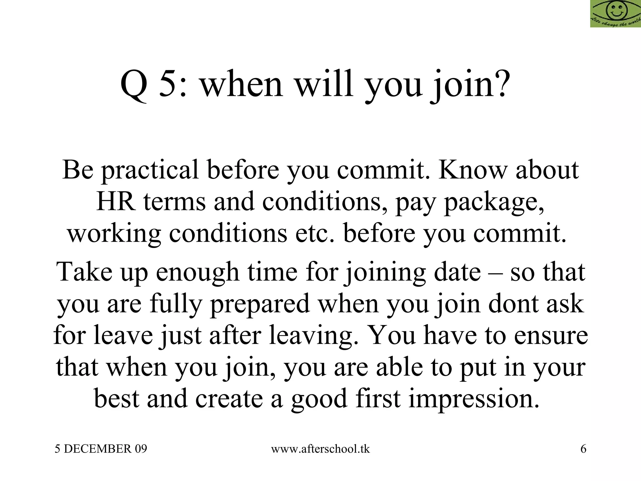 Q 5: when will you join?  Be practical before you commit. Know about HR terms and conditions, pay package, working conditions etc. before you commit.  Take up enough time for joining date – so that you are fully prepared when you join dont ask for leave just after leaving. You have to ensure that when you join, you are able to put in your best and create a good first impression.  