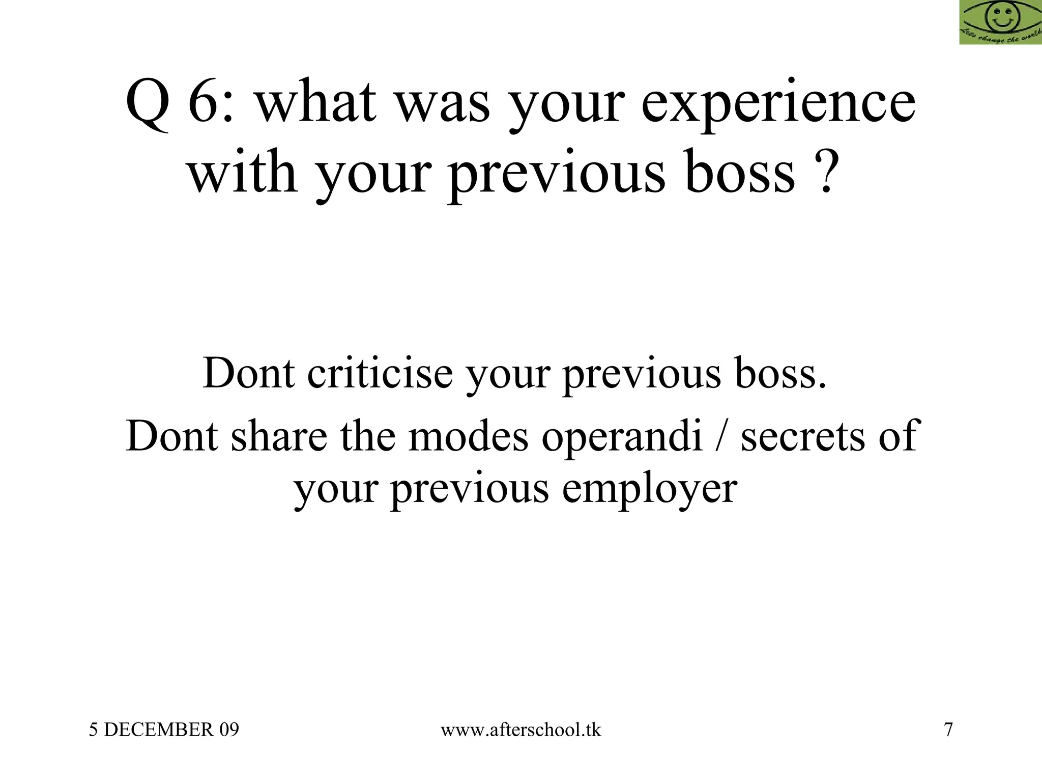 Q 6: what was your experience with your previous boss ?  Dont criticise your previous boss.  Dont share the modes operandi / secrets of your previous employer  