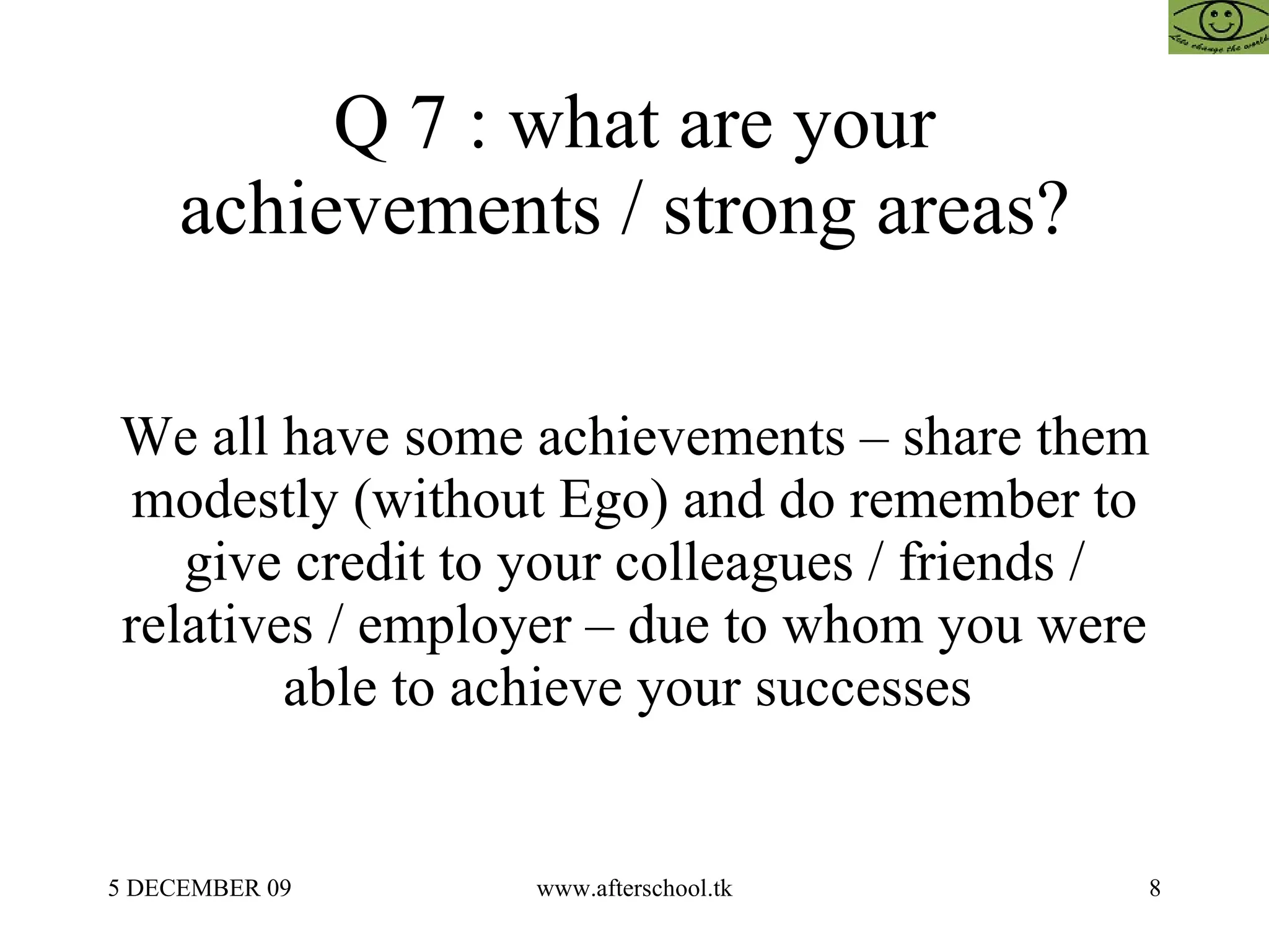 Q 7 : what are your achievements / strong areas?  We all have some achievements – share them modestly (without Ego) and do remember to give credit to your colleagues / friends / relatives / employer – due to whom you were able to achieve your successes  