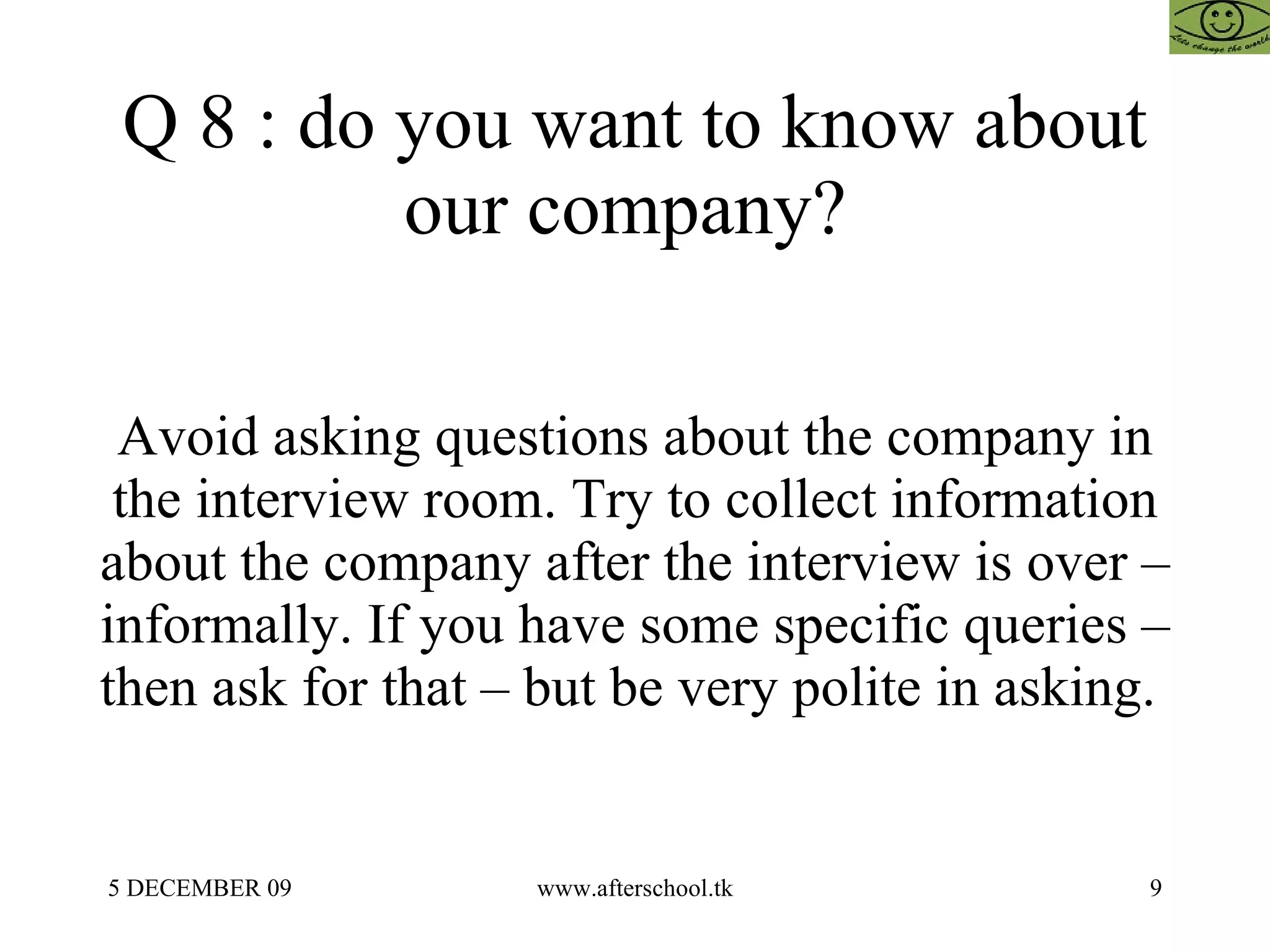 Q 8 : do you want to know about our company?  Avoid asking questions about the company in the interview room. Try to collect information about the company after the interview is over – informally. If you have some specific queries – then ask for that – but be very polite in asking.  