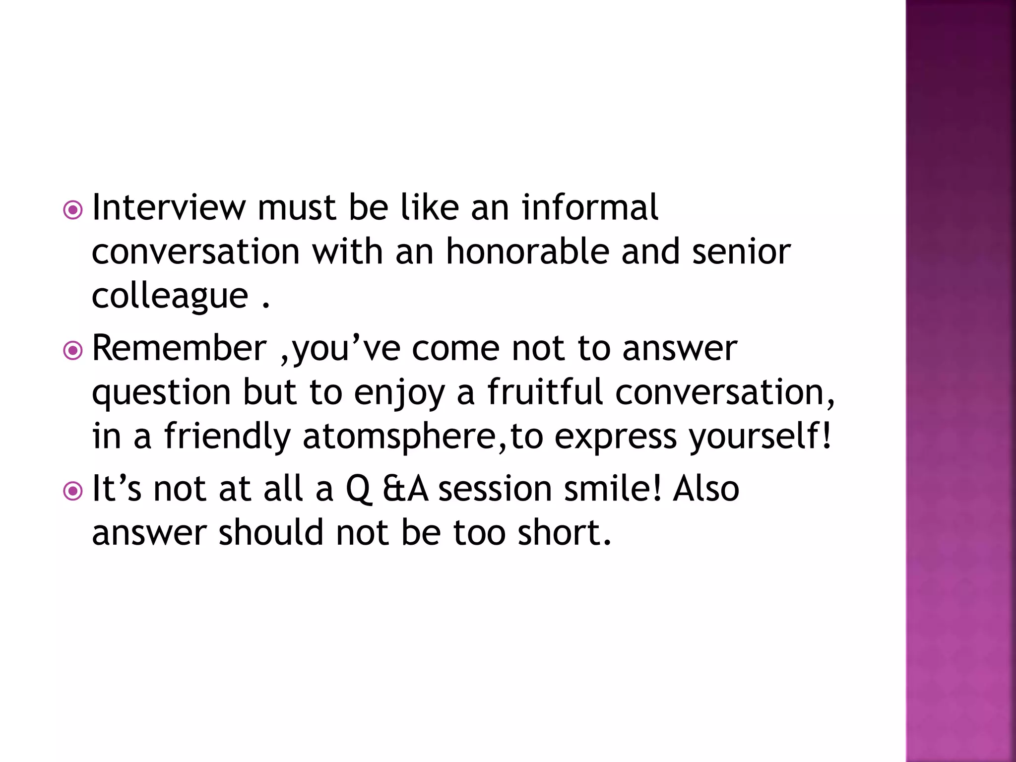  Interview must be like an informal
conversation with an honorable and senior
colleague .
Remember ,you’ve come not to answer
question but to enjoy a fruitful conversation,
in a friendly atomsphere,to express yourself!
It’s not at all a Q &A session smile! Also
answer should not be too short.