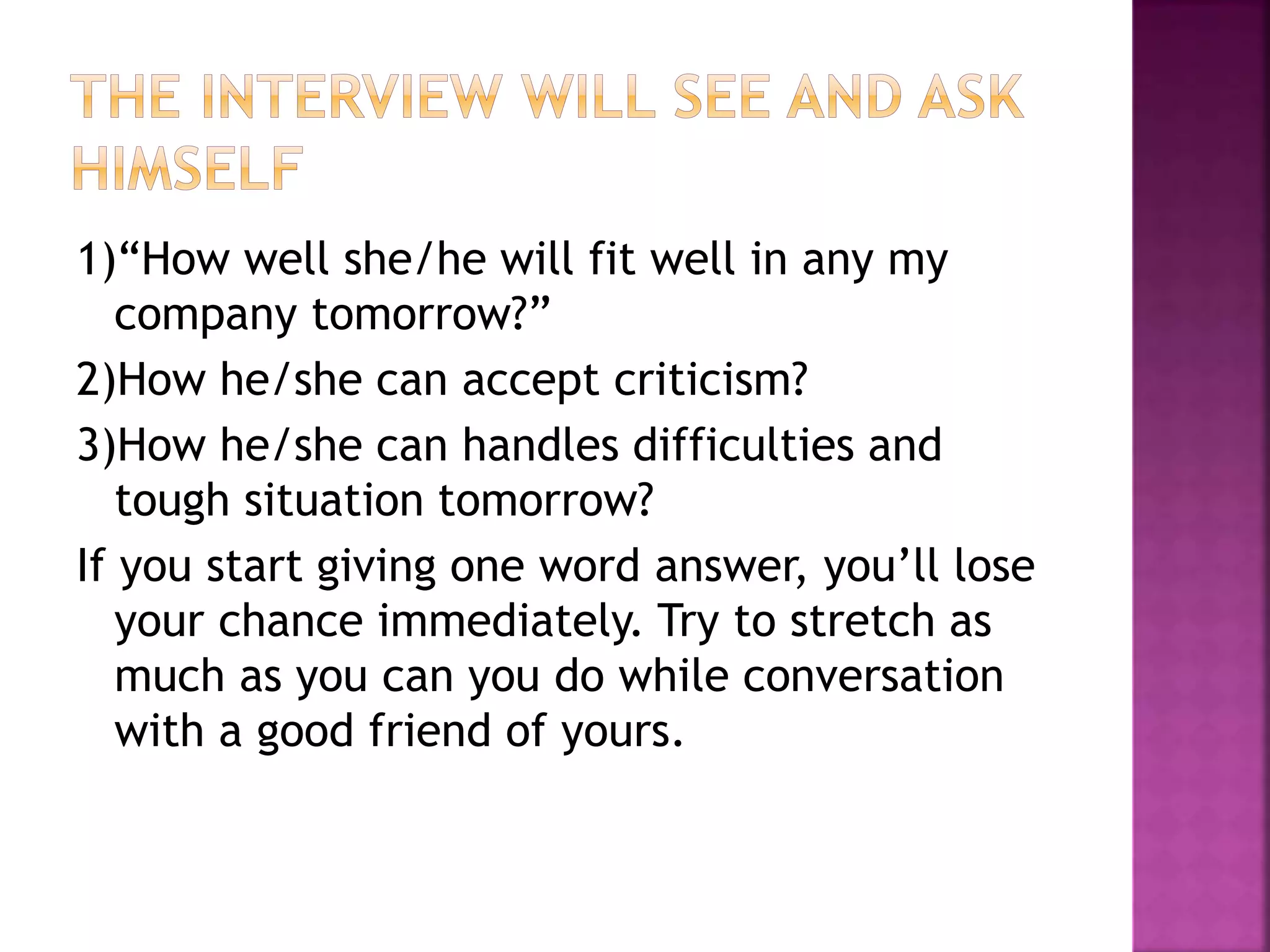 1)“How well she/he will fit well in any my
company tomorrow?”
2)How he/she can accept criticism?
3)How he/she can handles difficulties and
tough situation tomorrow?
If you start giving one word answer, you’ll lose
your chance immediately. Try to stretch as
much as you can you do while conversation
with a good friend of yours.