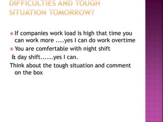  If companies work load is high that time you
can work more ....yes I can do work overtime
 You are comfertable with night shift
& day shift......yes I can.
Think about the tough situation and comment
on the box
 