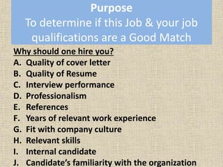Purpose
To determine if this Job & your job
qualifications are a Good Match
Why should one hire you?
A. Quality of cover letter
B. Quality of Resume
C. Interview performance
D. Professionalism
E. References
F. Years of relevant work experience
G. Fit with company culture
H. Relevant skills
I. Internal candidate
J. Candidate’s familiarity with the organization
 