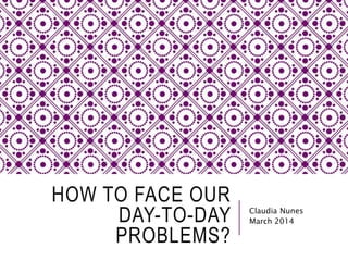 HOW TO FACE OUR 
DAY-TO-DAY 
PROBLEMS? 
Claudia Nunes 
March 2014 
 