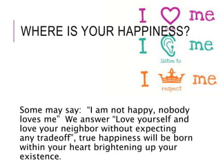 WHERE IS YOUR HAPPINESS? 
Some may say: “I am not happy, nobody 
loves me” We answer “Love yourself and 
love your neighbor without expecting 
any tradeoff”, true happiness will be born 
within your heart brightening up your 
existence. 
 