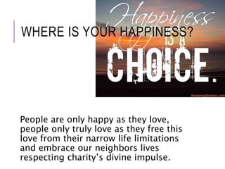 WHERE IS YOUR HAPPINESS? 
People are only happy as they love, 
people only truly love as they free this 
love from their narrow life limitations 
and embrace our neighbors lives 
respecting charity’s divine impulse. 
 