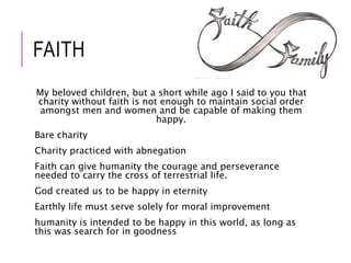 FAITH 
My beloved children, but a short while ago I said to you that 
charity without faith is not enough to maintain social order 
amongst men and women and be capable of making them 
happy. 
Bare charity 
Charity practiced with abnegation 
Faith can give humanity the courage and perseverance 
needed to carry the cross of terrestrial life. 
God created us to be happy in eternity 
Earthly life must serve solely for moral improvement 
humanity is intended to be happy in this world, as long as 
this was search for in goodness 
 