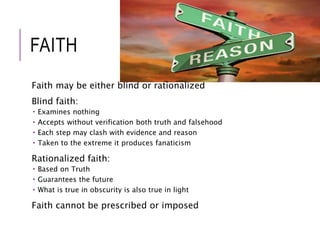 FAITH 
Faith may be either blind or rationalized 
Blind faith: 
 Examines nothing 
 Accepts without verification both truth and falsehood 
 Each step may clash with evidence and reason 
 Taken to the extreme it produces fanaticism 
Rationalized faith: 
 Based on Truth 
 Guarantees the future 
 What is true in obscurity is also true in light 
Faith cannot be prescribed or imposed 
 