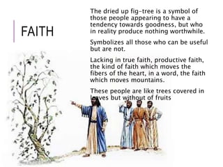 FAITH 
The dried up fig-tree is a symbol of 
those people appearing to have a 
tendency towards goodness, but who 
in reality produce nothing worthwhile. 
Symbolizes all those who can be useful 
but are not. 
Lacking in true faith, productive faith, 
the kind of faith which moves the 
fibers of the heart, in a word, the faith 
which moves mountains. 
These people are like trees covered in 
leaves but without of fruits 
 