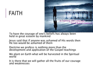 FAITH 
To have the courage of one's beliefs has always been 
held in great esteem by mankind 
Jesus said that if anyone was ashamed of His words then 
He too would be ashamed of them 
Doctrine we profess is nothing more than the 
development and application of the Gospel teachings 
We plant on Earth what will be harvested in the Spiritual 
world 
It is there that we will gather all the fruits of our courage 
and weaknesses 
 