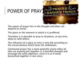 POWER OF PRAYER 
The power of prayer lies in the thought and does not 
depend on words 
The place or the moment in which it is proffered 
Therefore it is possible to pray in all places, at any time, 
alone or with others. 
The influence of a place or time is only felt according to 
the circumstances which favor the meditation. 
Communal prayer has a more powerful action when all 
who are praying join together in a heartfelt thought and 
envisage the same objective, since it is as if many 
beseeched together in one voice. 
 