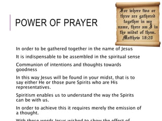 POWER OF PRAYER 
In order to be gathered together in the name of Jesus 
It is indispensable to be assembled in the spiritual sense 
Communion of intentions and thoughts towards 
goodness 
In this way Jesus will be found in your midst, that is to 
say either He or those pure Spirits who are His 
representatives. 
Spiritism enables us to understand the way the Spirits 
can be with us. 
In order to achieve this it requires merely the emission of 
a thought. 
With these words Jesus wished to show the effect of 
 