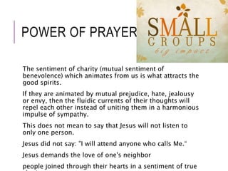 POWER OF PRAYER 
The sentiment of charity (mutual sentiment of 
benevolence) which animates from us is what attracts the 
good spirits. 
If they are animated by mutual prejudice, hate, jealousy 
or envy, then the fluidic currents of their thoughts will 
repel each other instead of uniting them in a harmonious 
impulse of sympathy. 
This does not mean to say that Jesus will not listen to 
only one person. 
Jesus did not say: "I will attend anyone who calls Me.“ 
Jesus demands the love of one's neighbor 
people joined through their hearts in a sentiment of true 
charity 
 