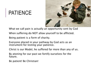 PATIENCE 
What we call pain is actually an opportunity sent by God 
When suffering do NOT allow yourself to be afflicted. 
Being patient is a form of charity. 
Everyone placed in your pathway by God acts as an 
instrument for testing your patience. 
Christ is our Model, he suffered far more than any of us. 
By atoning for our past we fortify ourselves for the 
future. 
Be patient! Be Christian! 
 