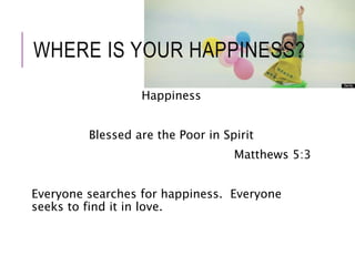 WHERE IS YOUR HAPPINESS? 
Happiness 
Blessed are the Poor in Spirit 
Matthews 5:3 
Everyone searches for happiness. Everyone 
seeks to find it in love. 
 