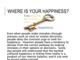 WHERE IS YOUR HAPPINESS? 
Even when people make mistakes through 
avenues such as vices or unwise decisions, 
people obey the constant urge to seek for 
happiness. However people have a tendency to 
deviate from the correct pathway by making 
mistakes in their options or decisions. Some 
day people will understand that the wanted 
unfound happiness in hiding from reality is a 
product of our interior balance, and it can only 
be found within oneself. 
 