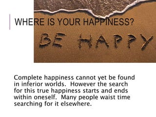 WHERE IS YOUR HAPPINESS? 
Complete happiness cannot yet be found 
in inferior worlds. However the search 
for this true happiness starts and ends 
within oneself. Many people waist time 
searching for it elsewhere. 
 