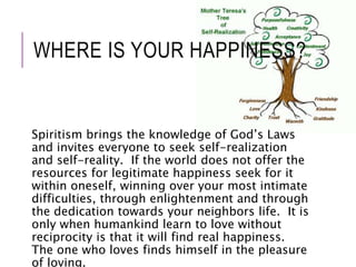 WHERE IS YOUR HAPPINESS? 
Spiritism brings the knowledge of God’s Laws 
and invites everyone to seek self-realization 
and self-reality. If the world does not offer the 
resources for legitimate happiness seek for it 
within oneself, winning over your most intimate 
difficulties, through enlightenment and through 
the dedication towards your neighbors life. It is 
only when humankind learn to love without 
reciprocity is that it will find real happiness. 
The one who loves finds himself in the pleasure 
of loving. 
 