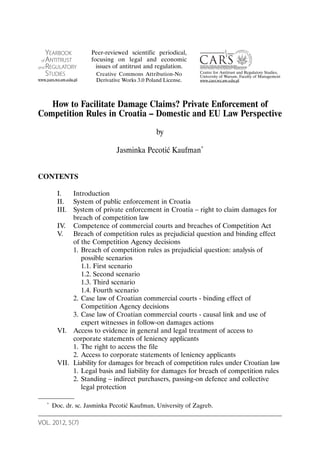 VOL. 2012, 5(7)
A R T I C L E S
How to Facilitate Damage Claims? Private Enforcement of
Competition Rules in Croatia – Domestic and EU Law Perspective
by
Jasminka Pecotić Kaufman*
CONTENTS
I. Introduction
II. System of public enforcement in Croatia
III. System of private enforcement in Croatia – right to claim damages for
breach of competition law
IV. Competence of commercial courts and breaches of Competition Act
V. Breach of competition rules as prejudicial question and binding effect
of the Competition Agency decisions
1. Breach of competition rules as prejudicial question: analysis of
possible scenarios
1.1. First scenario
1.2. Second scenario
1.3. Third scenario
1.4. Fourth scenario
2. Case law of Croatian commercial courts - binding effect of
Competition Agency decisions
3. Case law of Croatian commercial courts - causal link and use of
expert witnesses in follow-on damages actions
VI. Access to evidence in general and legal treatment of access to
corporate statements of leniency applicants
1. The right to access the file
2. Access to corporate statements of leniency applicants
VII. Liability for damages for breach of competition rules under Croatian law
1. Legal basis and liability for damages for breach of competition rules
2. Standing – indirect purchasers, passing-on defence and collective
legal protection
* Doc. dr. sc. Jasminka Pecotić Kaufman, University of Zagreb.
YEARBOOK
of ANTITRUST
and REGULATORY
STUDIES
www.yars.wz.uw.edu.pl
Centre for Antitrust and Regulatory Studies,
University of Warsaw, Faculty of Management
www.cars.wz.uw.edu.pl
Peer-reviewed scientific periodical,
focusing on legal and economic
issues of antitrust and regulation.
Creative Commons Attribution-No
Derivative Works 3.0 Poland License.
 