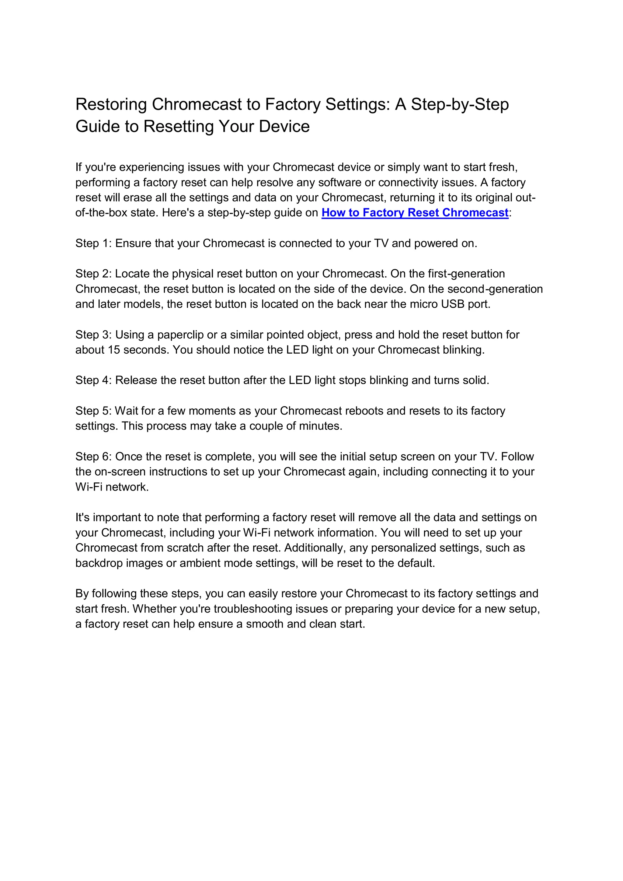 Restoring Chromecast to Factory Settings: A Step-by-Step
Guide to Resetting Your Device
If you're experiencing issues with your Chromecast device or simply want to start fresh,
performing a factory reset can help resolve any software or connectivity issues. A factory
reset will erase all the settings and data on your Chromecast, returning it to its original out-
of-the-box state. Here's a step-by-step guide on How to Factory Reset Chromecast:
Step 1: Ensure that your Chromecast is connected to your TV and powered on.
Step 2: Locate the physical reset button on your Chromecast. On the first-generation
Chromecast, the reset button is located on the side of the device. On the second-generation
and later models, the reset button is located on the back near the micro USB port.
Step 3: Using a paperclip or a similar pointed object, press and hold the reset button for
about 15 seconds. You should notice the LED light on your Chromecast blinking.
Step 4: Release the reset button after the LED light stops blinking and turns solid.
Step 5: Wait for a few moments as your Chromecast reboots and resets to its factory
settings. This process may take a couple of minutes.
Step 6: Once the reset is complete, you will see the initial setup screen on your TV. Follow
the on-screen instructions to set up your Chromecast again, including connecting it to your
Wi-Fi network.
It's important to note that performing a factory reset will remove all the data and settings on
your Chromecast, including your Wi-Fi network information. You will need to set up your
Chromecast from scratch after the reset. Additionally, any personalized settings, such as
backdrop images or ambient mode settings, will be reset to the default.
By following these steps, you can easily restore your Chromecast to its factory settings and
start fresh. Whether you're troubleshooting issues or preparing your device for a new setup,
a factory reset can help ensure a smooth and clean start.
 