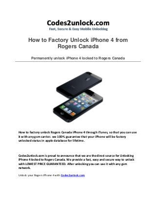 How to Factory Unlock iPhone 4 from
Rogers Canada
Permanently unlock iPhone 4 locked to Rogers Canada
How to factory unlock Rogers Canada iPhone 4 through iTunes, so that you can use
it with any gsm carrier. we 100% guarantee that your iPhone will be factory
unlocked status in apple database for lifetime.
Codes2unlock.com is proud to announce that we are the direct source for Unlocking
iPhone 4 locked to Rogers Canada. We provide a fast, easy and secure way to unlock
with LOWEST PRICE GUARANTEED. After unlocking you can use it with any gsm
network.
Unlock your Rogers iPhone 4 with Codes2unlock.com
 