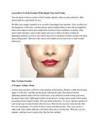 Learn How To Fade Freckles With Simple Tips And Tricks 
You are about to discover how to fade freckles quickly with easy tips and tricks. This article shall be a great help for you. 
Freckles can emerge naturally or as a result of prolonged sun exposure. Also, freckles are not dangerous to the skin ; women always want to lighten them or have them completely removed to improve their skin complexion and boost their confidence in public. This article shall introduce some of the simple and easy to follow freckles treating & lightening methods as well as preventive measures to eliminate freckles and prevent them from coming back. Therefore, this article will enable you to learn how to fade freckles effectively. 
How To Fade Freckles 
1. Prepare A Dairy Mask 
A dairy mask can prove effective when dealing with freckles. Prepare a milk-based mask, apply it to the face, and then let the mask soak into the skin. This natural freckle lightening method makes full use of the lactic acid contained in milk to help peel away the skin's outer layer, lightening freckles in the process. Using a dairy mask is best suited for getting rid of natural freckles. Not sun-induced freckles. To use it, spread a quarter of sour cream cup over the freckle-affected areas. Wait for the cream to soak into the skin for over ten minutes. Use water to rinse it away and then pat dry. Also, you can use a milk wash. Pour whole milk into your bowl, then rub it over the face. Wait for over ten minutes, and then rinse it and pat dry like the first method.  