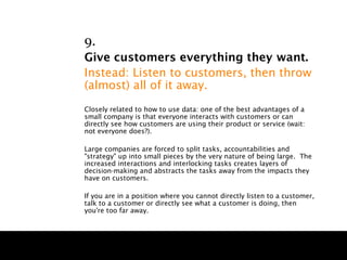 9.
Give customers everything they want.
Instead: Listen to customers, then throw
(almost) all of it away.
Closely related to how to use data: one of the best advantages of a
small company is that everyone interacts with customers or can
directly see how customers are using their product or service (wait:
not everyone does?).

Large companies are forced to split tasks, accountabilities and
"strategy" up into small pieces by the very nature of being large. The
increased interactions and interlocking tasks creates layers of
decision-making and abstracts the tasks away from the impacts they
have on customers.

If you are in a position where you cannot directly listen to a customer,
talk to a customer or directly see what a customer is doing, then
you're too far away.
 