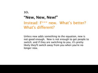 10.
“New, New, New!”
Instead: F*** new. What’s better?
What's different?

Unless new adds something to the equation, new is
not good enough. New is not enough to get people to
switch; and if they are switching to you, it's pretty
likely they'll switch away from you when you're no
longer new.
 