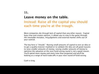11.
Leave money on the table.
Instead: Raise all the capital you should
each time you're at the trough.

More companies die through lack of capital than any other reason. Capital
buys time and creates options; it allows you to stay in the game through
the inevitable mistakes, misjudgments and external market shifts out of
your control.

The key here is "should." Raising small amounts of capital to test an idea or
to get a quality investor involved or to validate the idea are all good reasons
to raise smaller amounts of money; raising smaller amounts of money to
optimise the valuation at the next fund-raising round is not a good reason.
You'll spend more money and more time than projected and you'll be
looking at a range of hard trade-offs in your next round of fund-raising.

Cash is king.
 