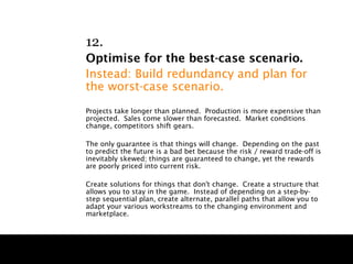 12.
Optimise for the best-case scenario.
Instead: Build redundancy and plan for
the worst-case scenario.
Projects take longer than planned. Production is more expensive than
projected. Sales come slower than forecasted. Market conditions
change, competitors shift gears.

The only guarantee is that things will change. Depending on the past
to predict the future is a bad bet because the risk / reward trade-off is
inevitably skewed; things are guaranteed to change, yet the rewards
are poorly priced into current risk.

Create solutions for things that don't change. Create a structure that
allows you to stay in the game. Instead of depending on a step-by-
step sequential plan, create alternate, parallel paths that allow you to
adapt your various workstreams to the changing environment and
marketplace.
 