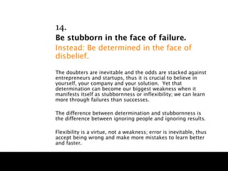 14.
Be stubborn in the face of failure.
Instead: Be determined in the face of
disbelief.

The doubters are inevitable and the odds are stacked against
entrepreneurs and startups, thus it is crucial to believe in
yourself, your company and your solution. Yet that
determination can become our biggest weakness when it
manifests itself as stubbornness or inflexibility; we can learn
more through failures than successes.

The difference between determination and stubbornness is
the difference between ignoring people and ignoring results.

Flexibility is a virtue, not a weakness; error is inevitable, thus
accept being wrong and make more mistakes to learn better
and faster.
 