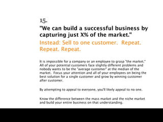 15.
"We can build a successful business by
capturing just X% of the market."
Instead: Sell to one customer. Repeat.
Repeat. Repeat.

It is impossible for a company or an employee to grasp "the market."
All of your potential customers face slightly different problems and
nobody wants to be the "average customer" at the median of the
market. Focus your attention and all of your employees on being the
best solution for a single customer and grow by winning customer
after customer.

By attempting to appeal to everyone, you'll likely appeal to no one.

Know the difference between the mass market and the niche market
and build your entire business on that understanding.
 