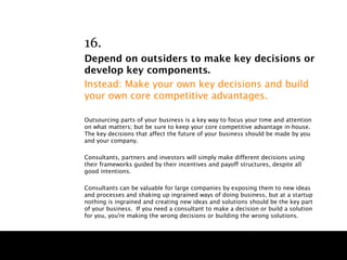 16.
Depend on outsiders to make key decisions or
develop key components.
Instead: Make your own key decisions and build
your own core competitive advantages.

Outsourcing parts of your business is a key way to focus your time and attention
on what matters; but be sure to keep your core competitive advantage in-house.
The key decisions that affect the future of your business should be made by you
and your company.

Consultants, partners and investors will simply make different decisions using
their frameworks guided by their incentives and payoff structures, despite all
good intentions.

Consultants can be valuable for large companies by exposing them to new ideas
and processes and shaking up ingrained ways of doing business, but at a startup
nothing is ingrained and creating new ideas and solutions should be the key part
of your business. If you need a consultant to make a decision or build a solution
for you, you're making the wrong decisions or building the wrong solutions.
 