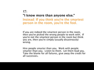 17.
"I know more than anyone else."
Instead: If you think you're the smartest
person in the room, you're the fool.

If you are indeed the smartest person in the room,
then you've picked the wrong people to work with. If
you're not the smartest person in the room but think
you are, then you're simply (usually disastrously)
wrong.

Hire people smarter than you. Work with people
smarter than you. Listen to them. Let them lead you.
Take the blame for all failures, give away the credit for
all successes.
 
