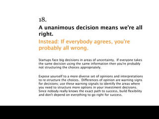 18.
A unanimous decision means we’re all
right.
Instead: If everybody agrees, you're
probably all wrong.

Startups face big decisions in areas of uncertainty. If everyone takes
the same decision using the same information then you're probably
not structuring the choices appropriately.

Expose yourself to a more diverse set of opinions and interpretations
to re-structure the choices. Differences of opinion are warning signs
for decisions; use these warning signals to identify the areas where
you need to structure more options in your investment decisions.
Since nobody really knows the exact path to success, build flexibility
and don't depend on everything to go right for success.
 