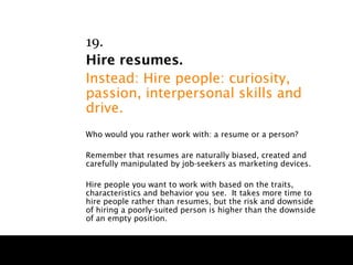 19.
Hire resumes.
Instead: Hire people: curiosity,
passion, interpersonal skills and
drive.
Who would you rather work with: a resume or a person?

Remember that resumes are naturally biased, created and
carefully manipulated by job-seekers as marketing devices.

Hire people you want to work with based on the traits,
characteristics and behavior you see. It takes more time to
hire people rather than resumes, but the risk and downside
of hiring a poorly-suited person is higher than the downside
of an empty position.
 
