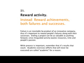 21.
Reward activity.
Instead: Reward achievements,
both failures and successes.

Failure is an inevitable by-product of an innovative company,
thus it's important to reward people's failures along with their
successes. Ending a project can be as valuable as pushing
forward, since misguided activity wastes resources, time and
people's passion.

While process is important, remember that it’s results that
count. Academic exercises (efforts that will never be
executed) are called "academic" for a reason .
 