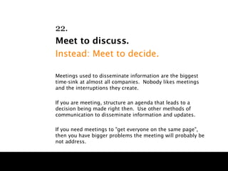 22.
Meet to discuss.
Instead: Meet to decide.

Meetings used to disseminate information are the biggest
time-sink at almost all companies. Nobody likes meetings
and the interruptions they create.

If you are meeting, structure an agenda that leads to a
decision being made right then. Use other methods of
communication to disseminate information and updates.

If you need meetings to "get everyone on the same page",
then you have bigger problems the meeting will probably be
not address.
 