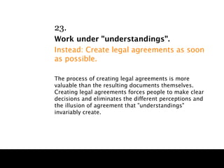 23.
Work under "understandings".
Instead: Create legal agreements as soon
as possible.

The process of creating legal agreements is more
valuable than the resulting documents themselves.
Creating legal agreements forces people to make clear
decisions and eliminates the different perceptions and
the illusion of agreement that "understandings"
invariably create.
 