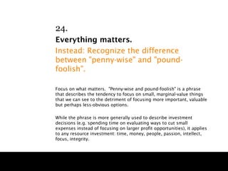 24.
Everything matters.
Instead: Recognize the difference
between "penny-wise" and "pound-
foolish".

Focus on what matters. "Penny-wise and pound-foolish" is a phrase
that describes the tendency to focus on small, marginal-value things
that we can see to the detriment of focusing more important, valuable
but perhaps less-obvious options.

While the phrase is more generally used to describe investment
decisions (e.g. spending time on evaluating ways to cut small
expenses instead of focusing on larger profit opportunities), it applies
to any resource investment: time, money, people, passion, intellect,
focus, integrity.
 