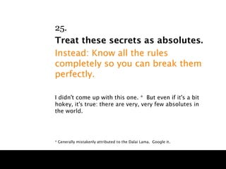 25.
Treat these secrets as absolutes.
Instead: Know all the rules
completely so you can break them
perfectly.

I didn't come up with this one. * But even if it's a bit
hokey, it's true: there are very, very few absolutes in
the world.




* Generally mistakenly attributed to the Dalai Lama. Google it.
 