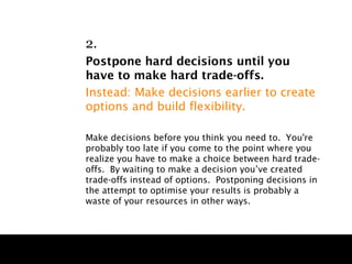 2.
Postpone hard decisions until you
have to make hard trade-offs.
Instead: Make decisions earlier to create
options and build flexibility.

Make decisions before you think you need to. You're
probably too late if you come to the point where you
realize you have to make a choice between hard trade-
offs. By waiting to make a decision you’ve created
trade-offs instead of options. Postponing decisions in
the attempt to optimise your results is probably a
waste of your resources in other ways.
 