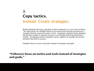 3.
          Copy tactics.
          Instead: Create strategies.
          Blindly following the tactics and path of other companies is a sure route to failure.
           The right tactics are indelibly linked to the internal and external environments a
          company faced at a particular point in time. Companies regularly fail by adopting
          old business models or basing a business on artificially protecting old business
          models. Re-applying another company's tactics neglects to consider the process
          and path they took to success.

          Followers focus on tactics and tools instead of strategies and goals.




“Followers focus on tactics and tools instead of strategies
and goals.”
 
