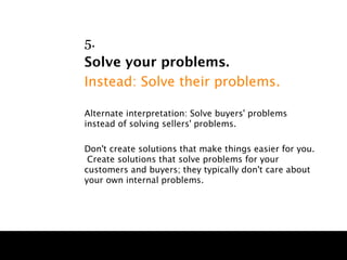 5.
Solve your problems.
Instead: Solve their problems.

Alternate interpretation: Solve buyers' problems
instead of solving sellers' problems.

Don't create solutions that make things easier for you.
 Create solutions that solve problems for your
customers and buyers; they typically don't care about
your own internal problems.
 