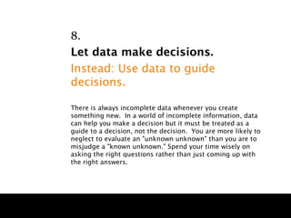 8.
Let data make decisions.
Instead: Use data to guide
decisions.

There is always incomplete data whenever you create
something new. In a world of incomplete information, data
can help you make a decision but it must be treated as a
guide to a decision, not the decision. You are more likely to
neglect to evaluate an "unknown unknown" than you are to
misjudge a "known unknown." Spend your time wisely on
asking the right questions rather than just coming up with
the right answers.
 