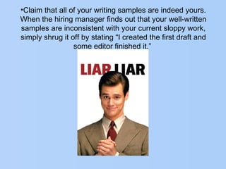 •Claim that all of your writing samples are indeed yours.
When the hiring manager finds out that your well-written
samples are inconsistent with your current sloppy work,
simply shrug it off by stating “I created the first draft and
some editor finished it.”
 
