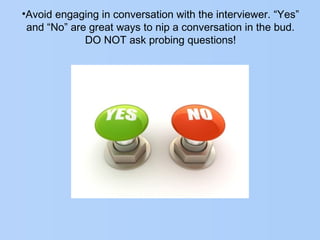 •Avoid engaging in conversation with the interviewer. “Yes”
and “No” are great ways to nip a conversation in the bud.
DO NOT ask probing questions!
 